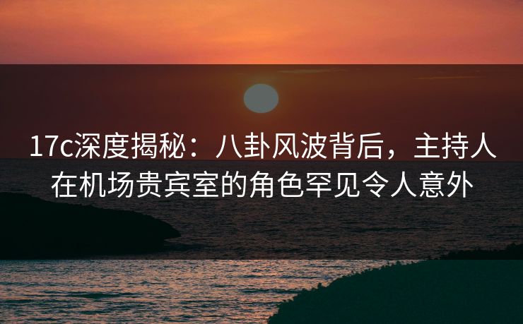 17c深度揭秘：八卦风波背后，主持人在机场贵宾室的角色罕见令人意外