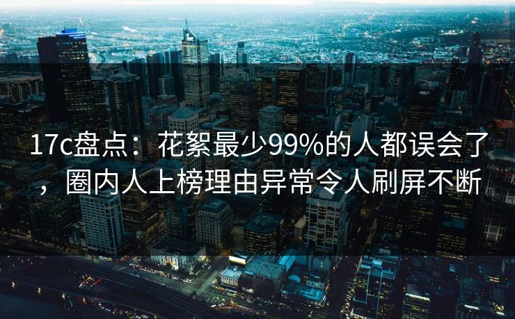 17c盘点：花絮最少99%的人都误会了，圈内人上榜理由异常令人刷屏不断