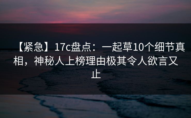 【紧急】17c盘点：一起草10个细节真相，神秘人上榜理由极其令人欲言又止