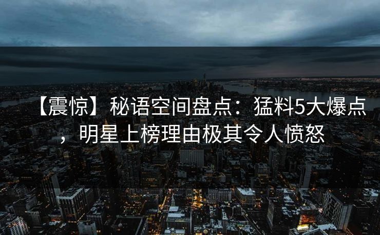 【震惊】秘语空间盘点：猛料5大爆点，明星上榜理由极其令人愤怒