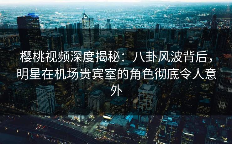 樱桃视频深度揭秘:八卦风波背后,明星在机场贵宾室的角色彻底令人意外 樱桃视频深度揭秘:八卦风波背后,明星在机场贵宾室的角色彻底令人意外