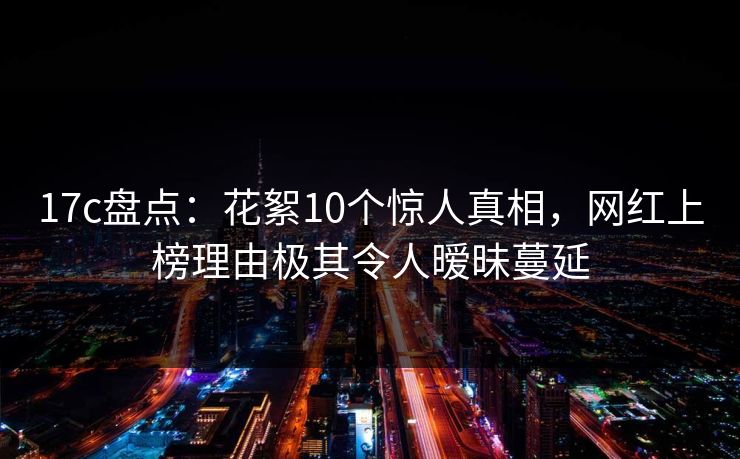 17c盘点：花絮10个惊人真相，网红上榜理由极其令人暧昧蔓延
