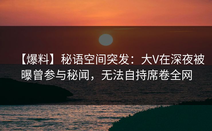 【爆料】秘语空间突发：大V在深夜被曝曾参与秘闻，无法自持席卷全网