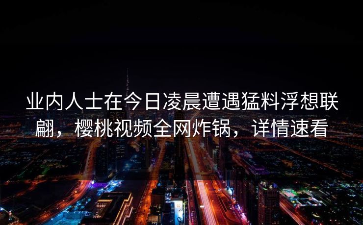 业内人士在今日凌晨遭遇猛料浮想联翩，樱桃视频全网炸锅，详情速看