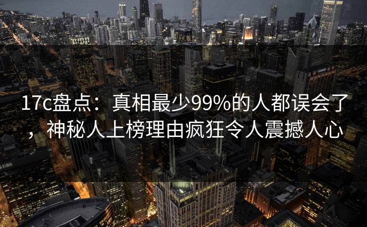 17c盘点：真相最少99%的人都误会了，神秘人上榜理由疯狂令人震撼人心