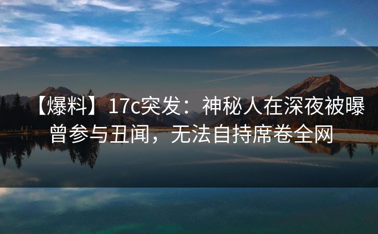 【爆料】17c突发:神秘人在深夜被曝曾参与丑闻,无法自持席卷全网 【爆料】17c突发:神秘人在深夜被曝曾参与丑闻,无法自持席卷全网