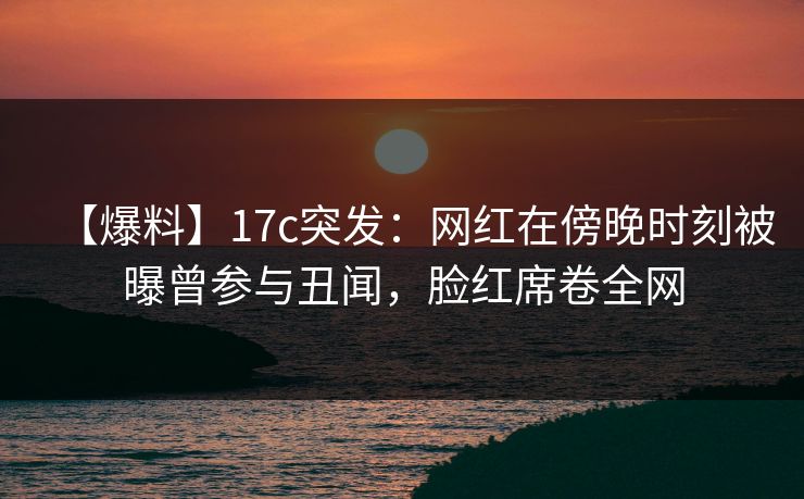 【爆料】17c突发：网红在傍晚时刻被曝曾参与丑闻，脸红席卷全网
