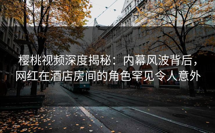 樱桃视频深度揭秘：内幕风波背后，网红在酒店房间的角色罕见令人意外