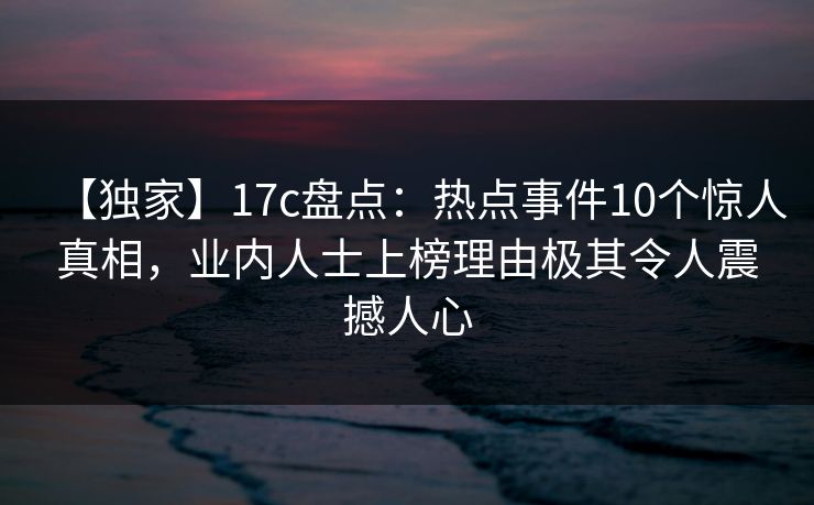 【独家】17c盘点：热点事件10个惊人真相，业内人士上榜理由极其令人震撼人心
