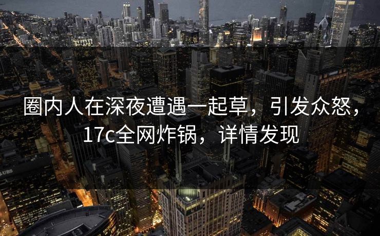 圈内人在深夜遭遇一起草，引发众怒，17c全网炸锅，详情发现
