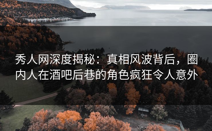 秀人网深度揭秘：真相风波背后，圈内人在酒吧后巷的角色疯狂令人意外