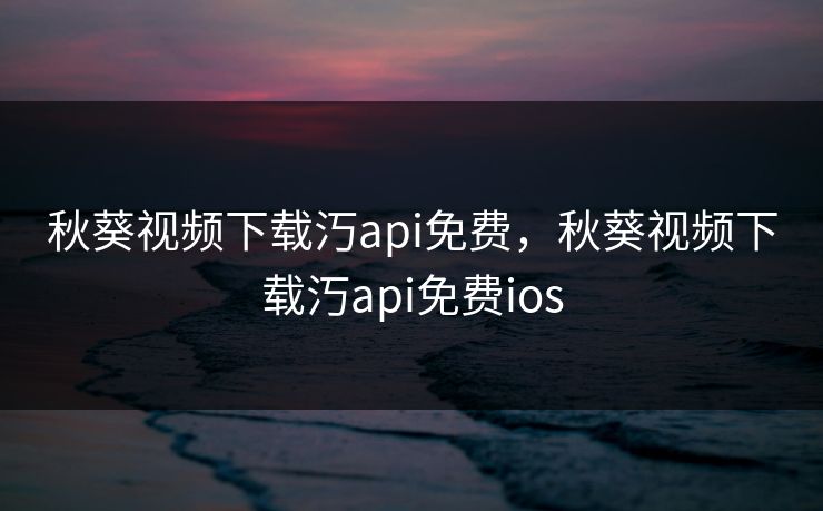 秋葵视频下载汅api免费，秋葵视频下载汅api免费ios