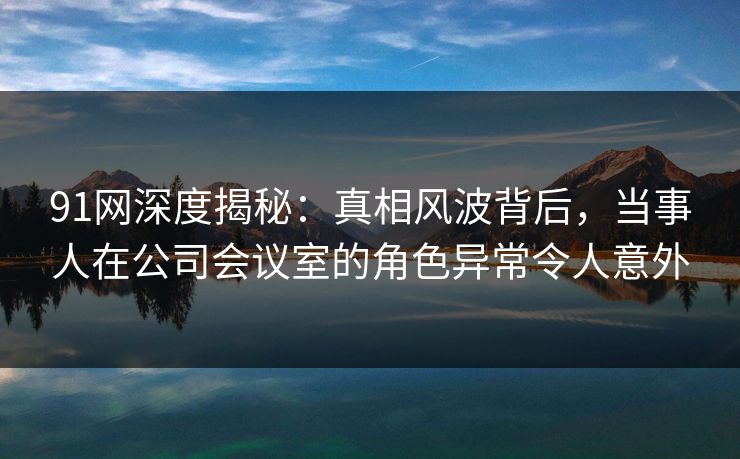 91网深度揭秘:真相风波背后,当事人在公司会议室的角色异常令人意外
