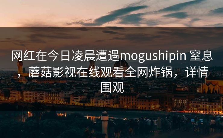网红在今日凌晨遭遇mogushipin 窒息,蘑菇影视在线观看全网炸锅,详情围观