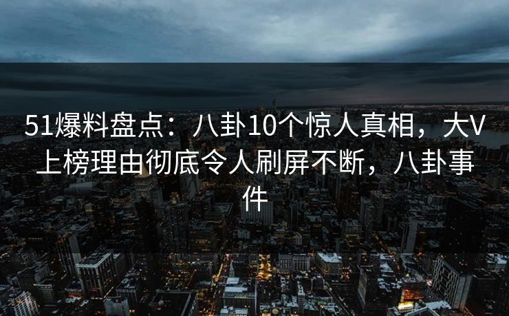 51爆料盘点：八卦10个惊人真相，大V上榜理由彻底令人刷屏不断，八卦事件