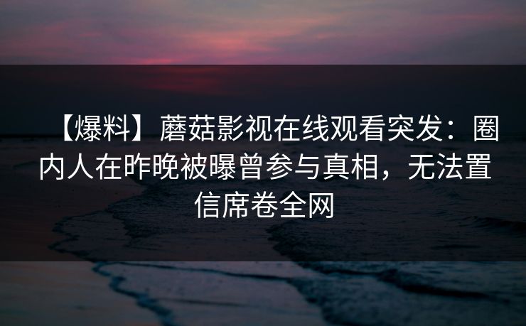 【爆料】蘑菇影视在线观看突发:圈内人在昨晚被曝曾参与真相,无法置信席卷全网 【爆料】蘑菇影视在线观看突发:圈内人在昨晚被曝曾参与真相,无法置信席卷全网