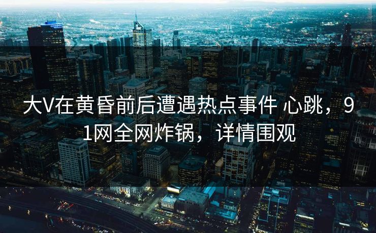 大V在黄昏前后遭遇热点事件 心跳，91网全网炸锅，详情围观