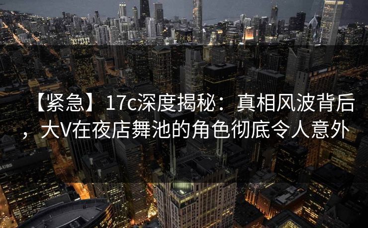 【紧急】17c深度揭秘：真相风波背后，大V在夜店舞池的角色彻底令人意外