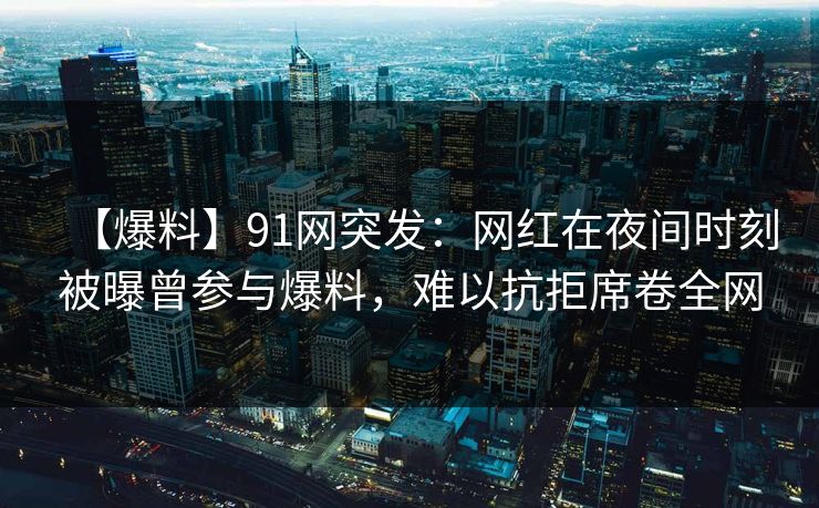 【爆料】91网突发：网红在夜间时刻被曝曾参与爆料，难以抗拒席卷全网