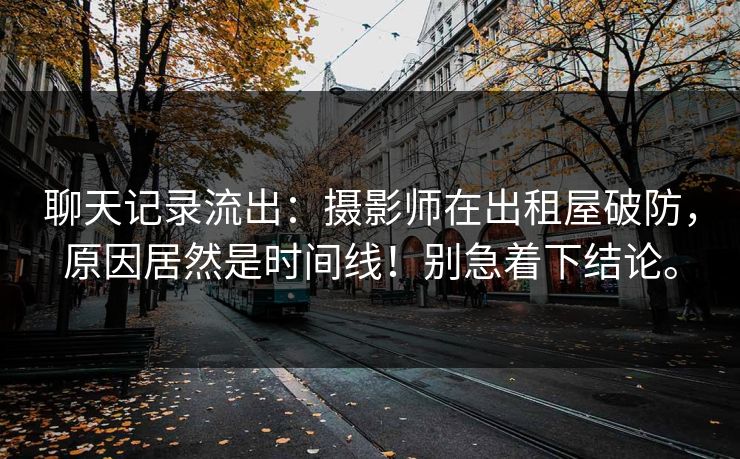 聊天记录流出：摄影师在出租屋破防，原因居然是时间线！别急着下结论。