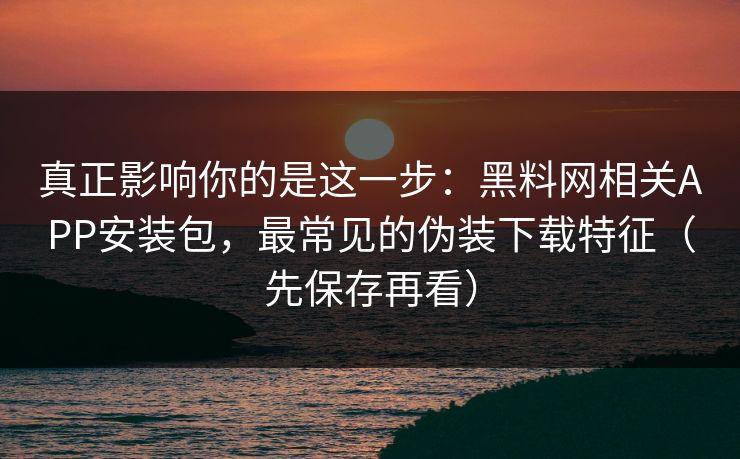 真正影响你的是这一步:黑料网相关APP安装包,最常见的伪装下载特征(先保存再看)