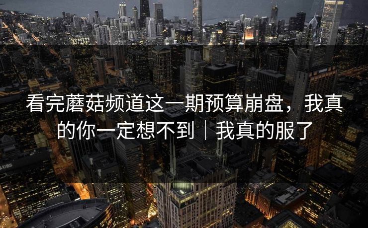 看完蘑菇频道这一期预算崩盘，我真的你一定想不到｜我真的服了