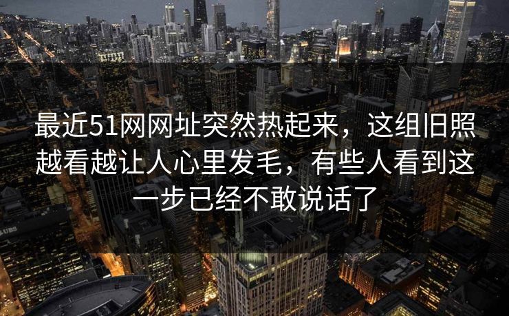 最近51网网址突然热起来，这组旧照越看越让人心里发毛，有些人看到这一步已经不敢说话了