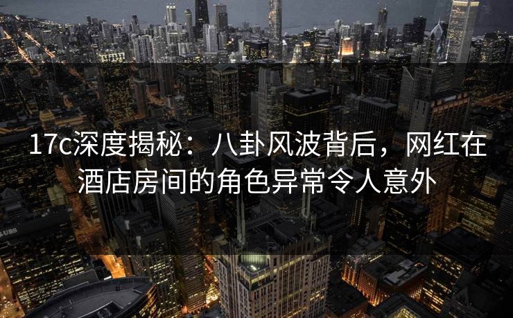 17c深度揭秘:八卦风波背后,网红在酒店房间的角色异常令人意外 17c深度揭秘:八卦风波背后,网红在酒店房间的角色异常令人意外