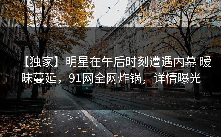 【独家】明星在午后时刻遭遇内幕 暧昧蔓延，91网全网炸锅，详情曝光