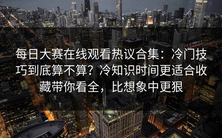 每日大赛在线观看热议合集：冷门技巧到底算不算？冷知识时间更适合收藏带你看全，比想象中更狠