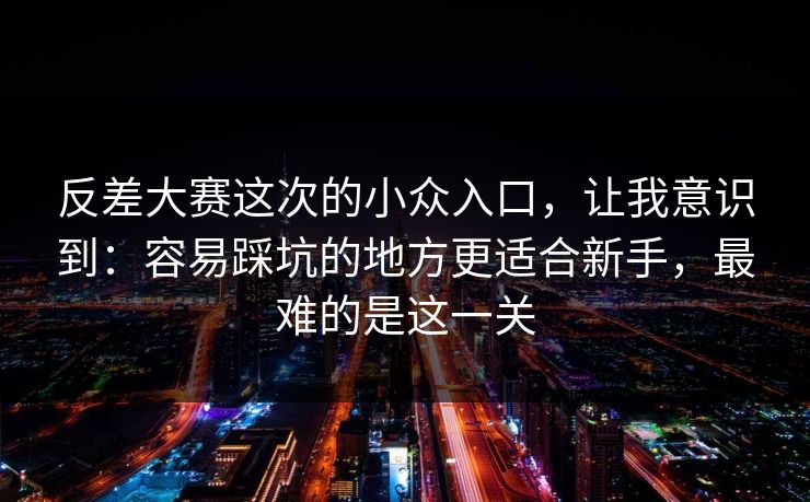 反差大赛这次的小众入口，让我意识到：容易踩坑的地方更适合新手，最难的是这一关