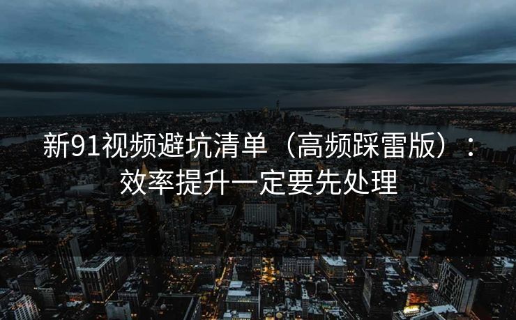新91视频避坑清单（高频踩雷版）：效率提升一定要先处理